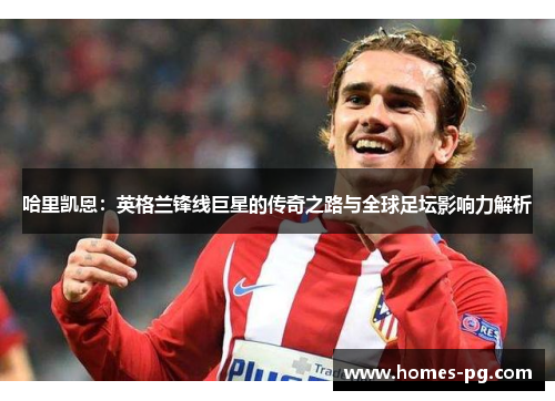 哈里凯恩：英格兰锋线巨星的传奇之路与全球足坛影响力解析