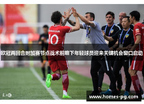 欧冠两回合附加赛节点战术前瞻下年轻球员迎来关键机会窗口启动