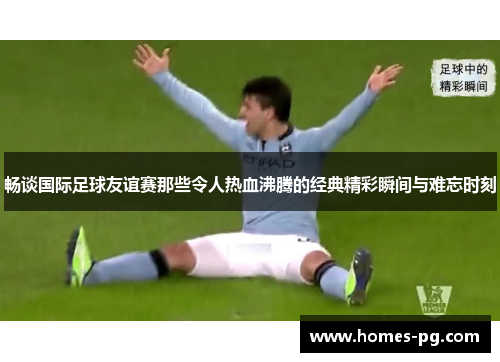 畅谈国际足球友谊赛那些令人热血沸腾的经典精彩瞬间与难忘时刻